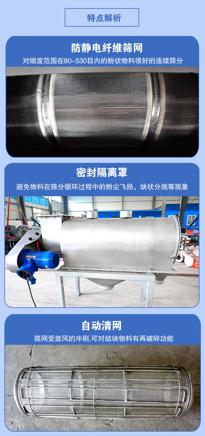 氣旋篩的特點(diǎn)：防靜電纖維篩網(wǎng):對(duì)細(xì)度范圍在80-530目?jī)?nèi)的粉狀物料很好的連續(xù)篩分。密封隔離罩：避免物料在篩分循環(huán)過程中的粉塵飛揚(yáng)，塊狀分濺等現(xiàn)象。自動(dòng)清網(wǎng)，篩網(wǎng)受旋風(fēng)的沖刷，可對(duì)結(jié)塊物料有破碎功能。